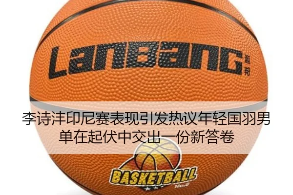 李诗沣印尼赛表现引发热议年轻国羽男单在起伏中交出一份新答卷